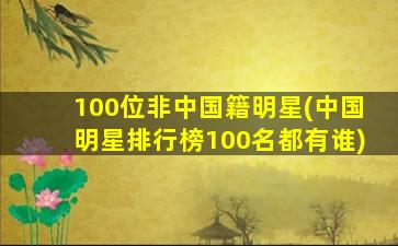 100位非中国籍明星(中国明星排行榜100名都有谁)