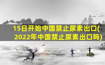 15日开始中国禁止尿素出口(2022年中国禁止尿素出口吗)