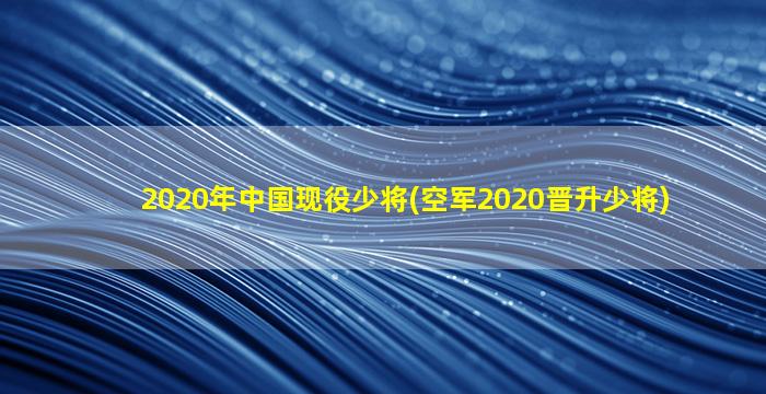 2020年中国现役少将(空军2020晋升少将)