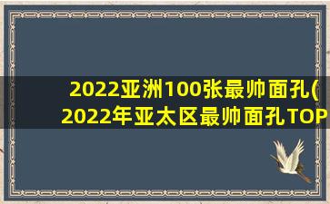 2022亚洲100张最帅面孔(2022年亚太区最帅面孔TOP10公布,都有哪些男星入选)