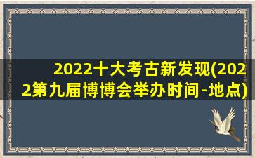 2022十大考古新发现(2022第九届博博会举办时间-地点)