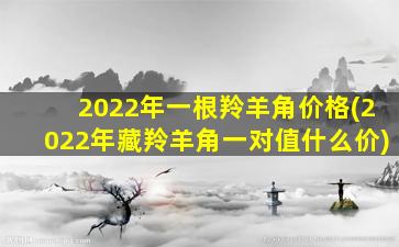 2022年一根羚羊角价格(2022年藏羚羊角一对值什么价)