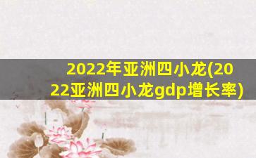 2022年亚洲四小龙(2022亚洲四小龙gdp增长率)
