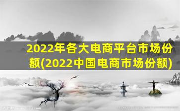 2022年各大电商平台市场份额(2022中国电商市场份额)