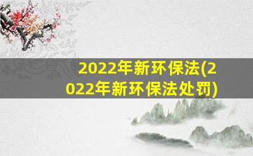 2022年新环保法(2022年新环保法处罚)