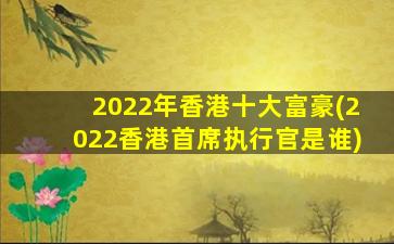 2022年香港十大富豪(2022香港首席执行官是谁)