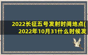 2022长征五号发射时间地点(2022年10月31什么时候发射卫星)