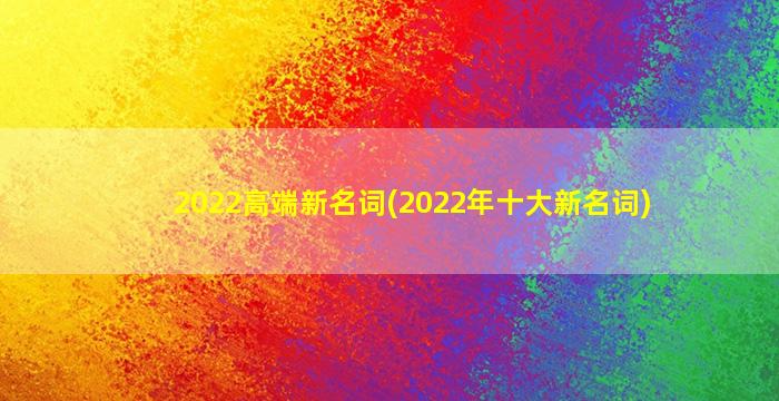 2022高端新名词(2022年十大新名词)