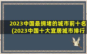 2023中国最拥堵的城市前十名(2023中国十大宜居城市排行榜)
