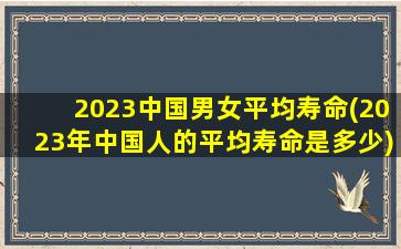 2023中国男女平均寿命(2023年中国人的平均寿命是多少)