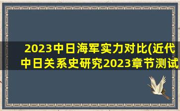 2023中日海军实力对比(近代中日关系史研究2023章节测试答案)