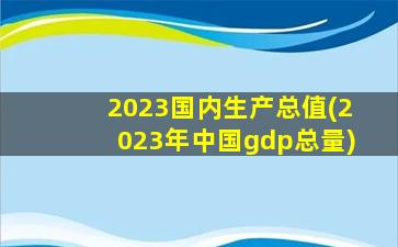2023国内生产总值(2023年中国gdp总量)