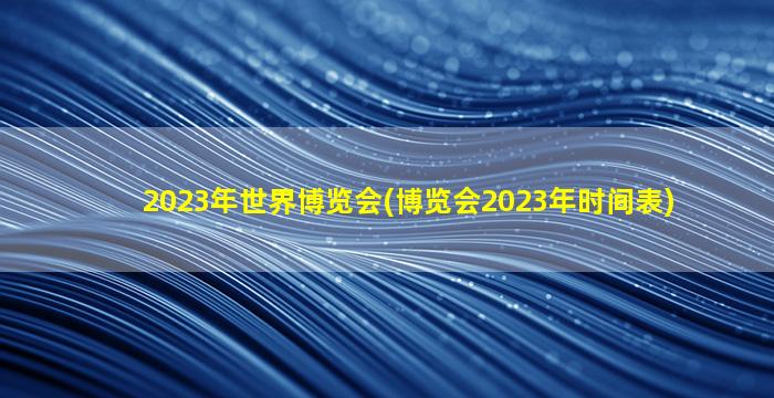 2023年世界博览会(博览会2023年时间表)