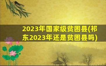 2023年国家级贫困县(祁东2023年还是贫困县吗)