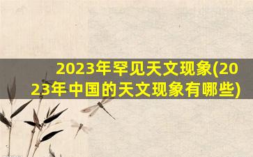 2023年罕见天文现象(2023年中国的天文现象有哪些)