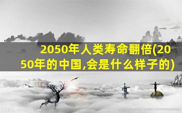 2050年人类寿命翻倍(2050年的中国,会是什么样子的)