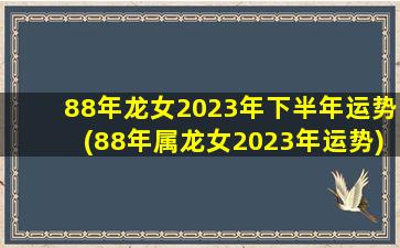 88年龙女2023年下半年运势(88年属龙女2023年运势)