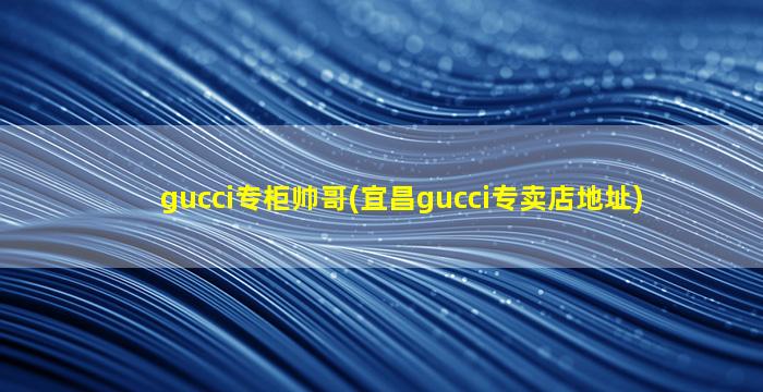 gucci专柜帅哥(宜昌gucci专卖店地址)