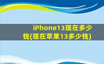 iPhone13现在多少钱(现在苹果13多少钱)