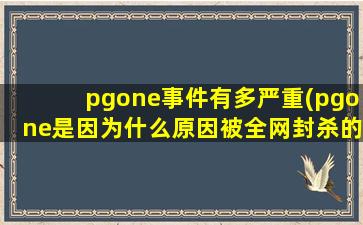 pgone事件有多严重(pgone是因为什么原因被全网封杀的)