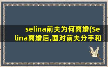 selina前夫为何离婚(Selina离婚后,面对前夫分手和再婚,是怎样做到心如止水的)