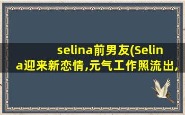 selina前男友(Selina迎来新恋情,元气工作照流出,男方对她有多好)