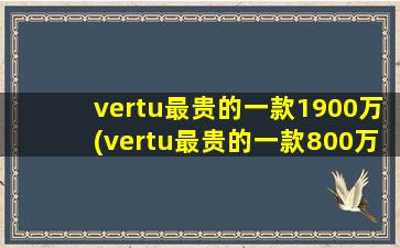 vertu最贵的一款1900万(vertu最贵的一款800万(vertu最贵的一款1900万))