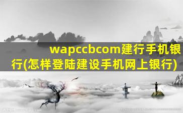wapccbcom建行手机银行(怎样登陆建设手机网上银行)