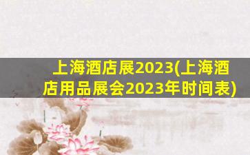 上海酒店展2023(上海酒店用品展会2023年时间表)