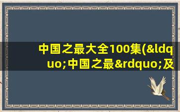 中国之最大全100集(“中国之最”及“世界之最”共100个)