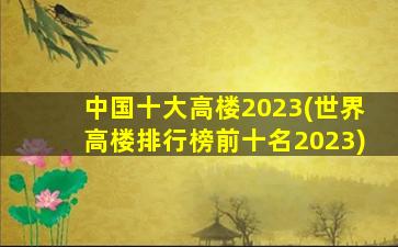中国十大高楼2023(世界高楼排行榜前十名2023)