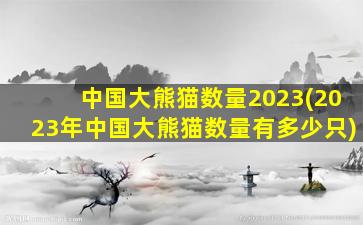 中国大熊猫数量2023(2023年中国大熊猫数量有多少只)
