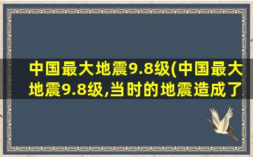 中国最大地震9.8级(中国最大地震9.8级,当时的地震造成了多大的损失)