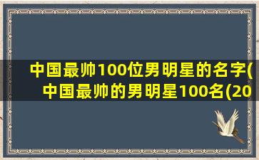 中国最帅100位男明星的名字(中国最帅的男明星100名(2022百大最帅面孔排行榜))