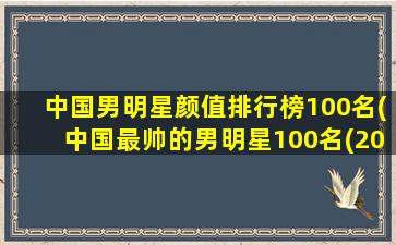中国男明星颜值排行榜100名(中国最帅的男明星100名(2022百大最帅面孔排行榜))