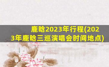 鹿晗2023年行程(2023年鹿晗三巡演唱会时间地点)
